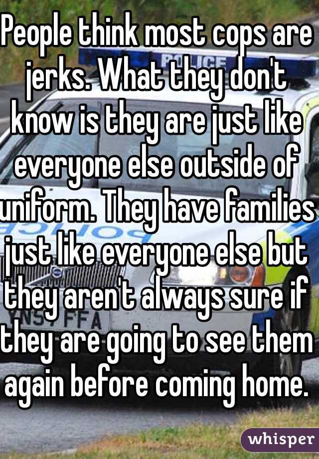 People think most cops are jerks. What they don't know is they are just like everyone else outside of uniform. They have families just like everyone else but they aren't always sure if they are going to see them again before coming home.