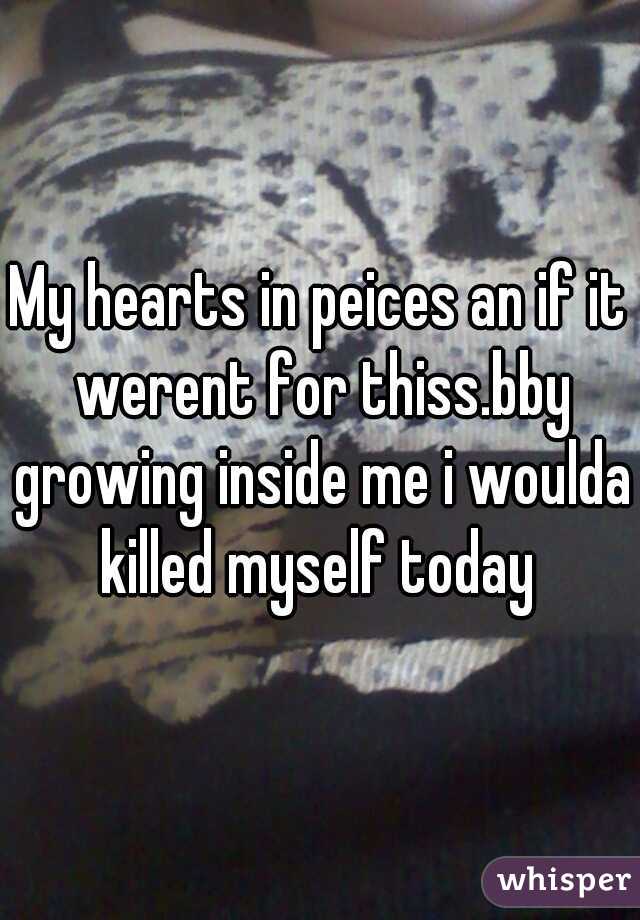 My hearts in peices an if it werent for thiss.bby growing inside me i woulda killed myself today 