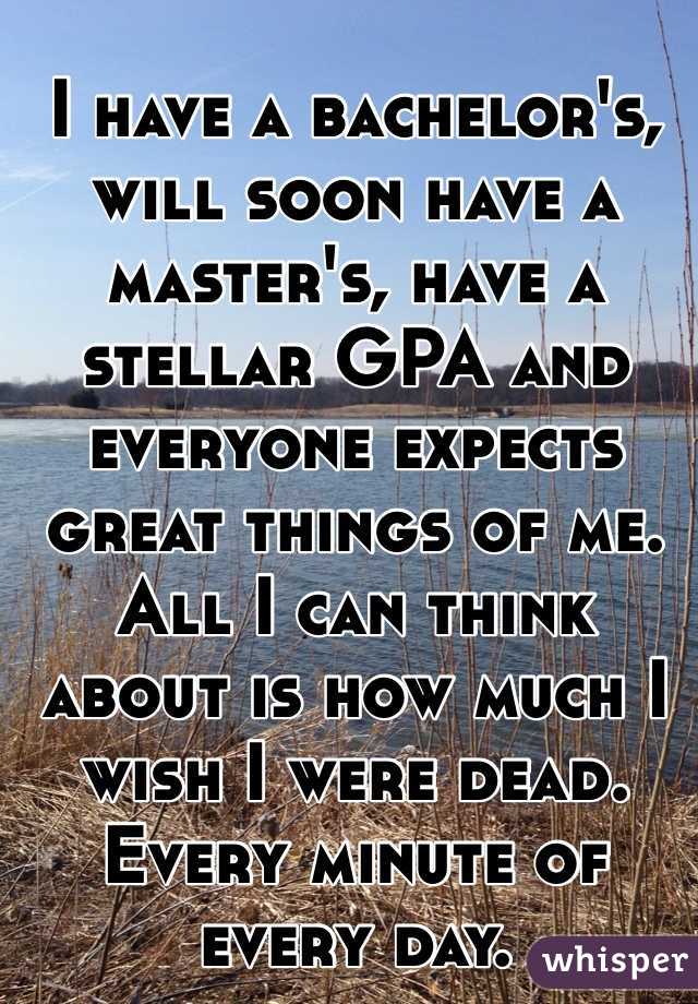 I have a bachelor's, will soon have a master's, have a stellar GPA and everyone expects great things of me.
All I can think about is how much I wish I were dead. Every minute of every day.