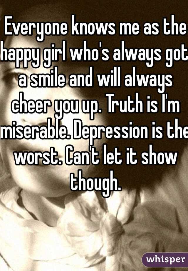 Everyone knows me as the happy girl who's always got a smile and will always cheer you up. Truth is I'm miserable. Depression is the worst. Can't let it show though.