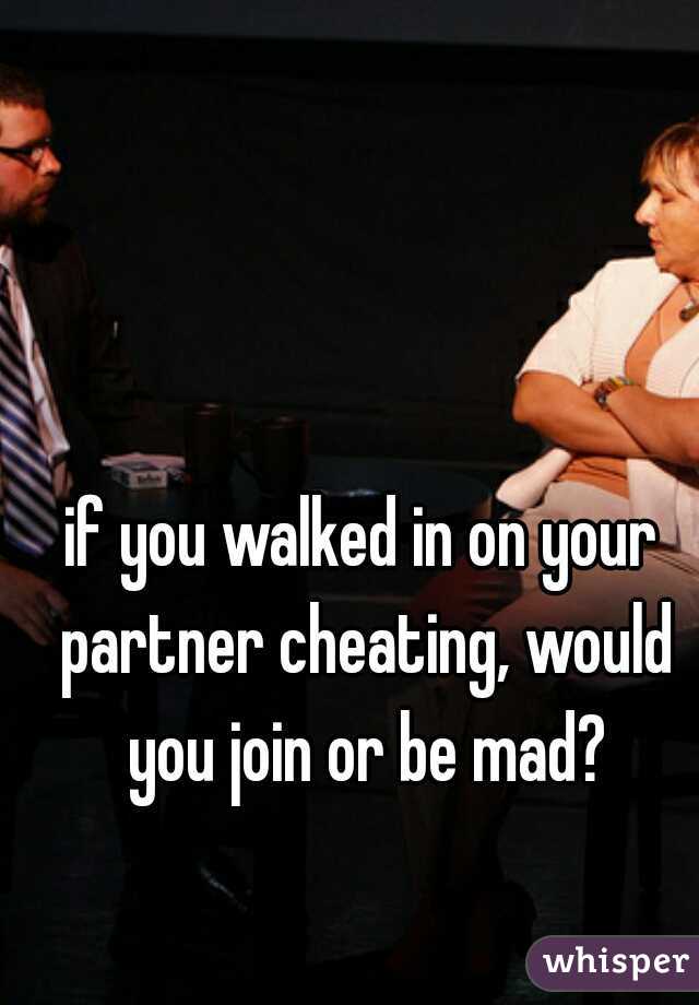 if you walked in on your partner cheating, would you join or be mad?