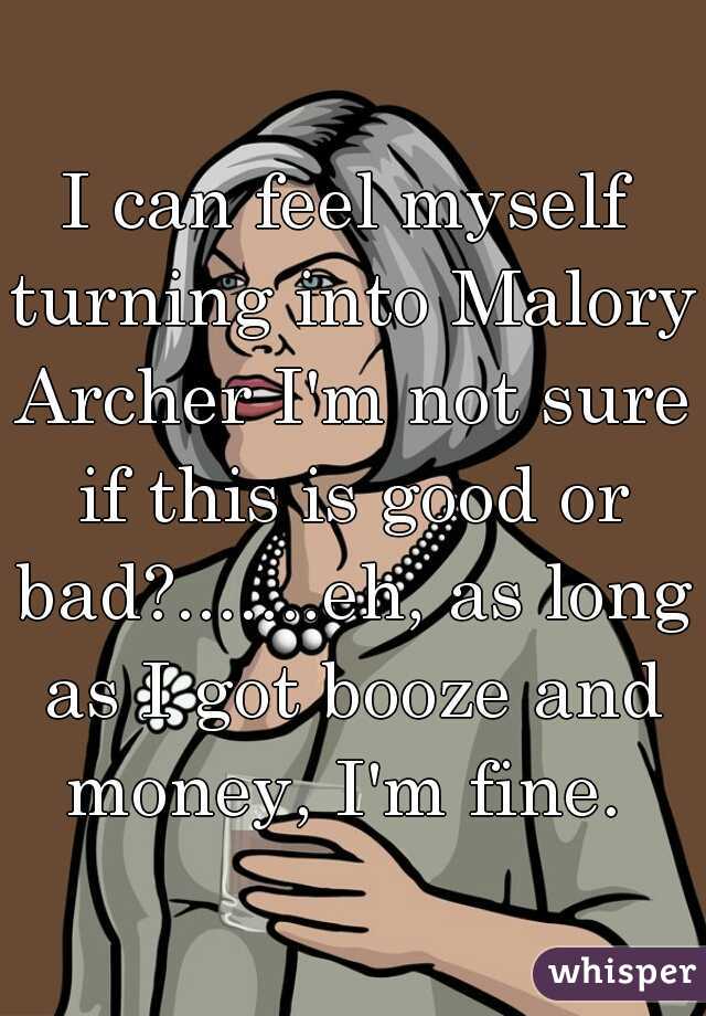 I can feel myself turning into Malory Archer I'm not sure if this is good or bad?.......eh, as long as I got booze and money, I'm fine. 