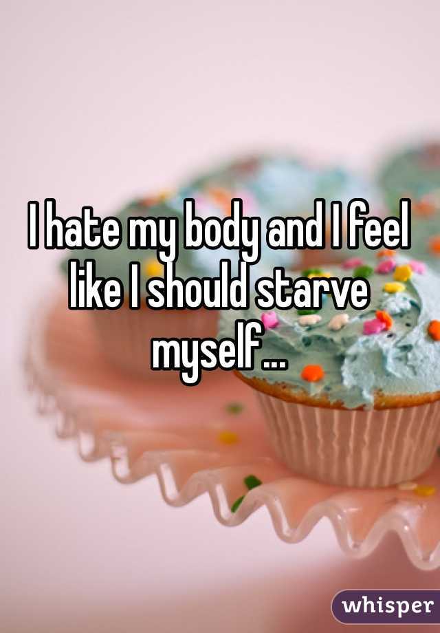 I hate my body and I feel like I should starve myself...