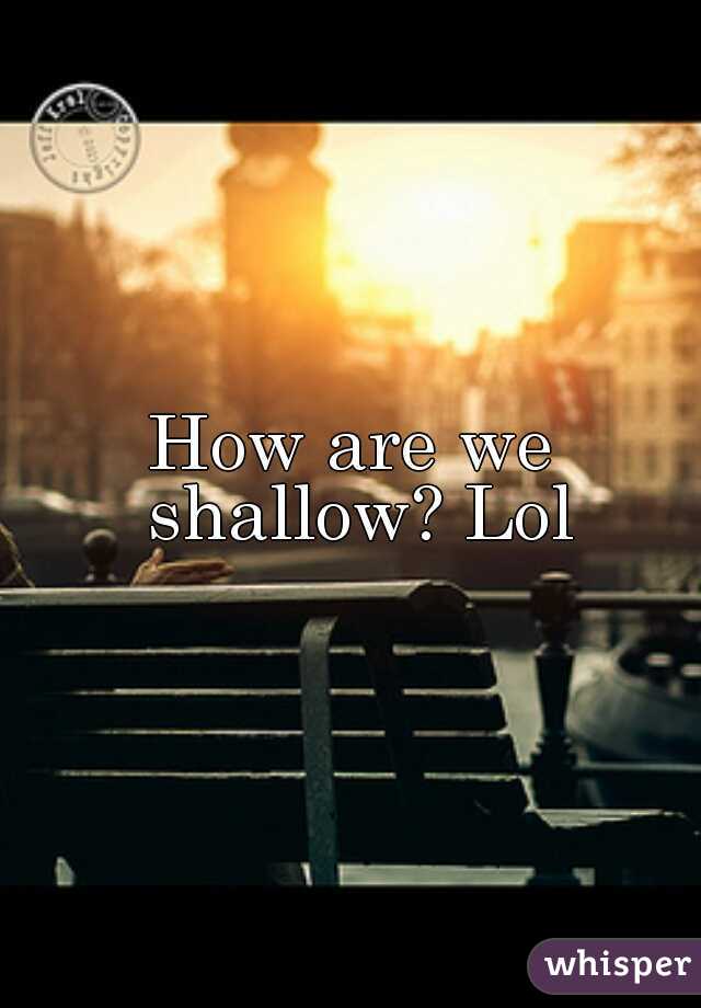 How are we shallow? Lol