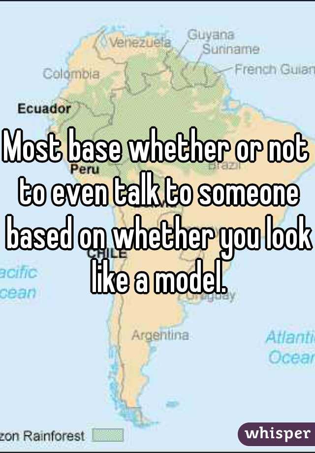 Most base whether or not to even talk to someone based on whether you look like a model.