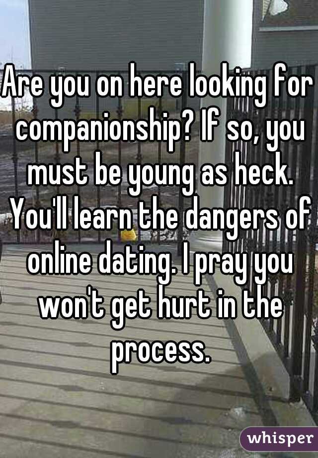 Are you on here looking for companionship? If so, you must be young as heck. You'll learn the dangers of online dating. I pray you won't get hurt in the process.