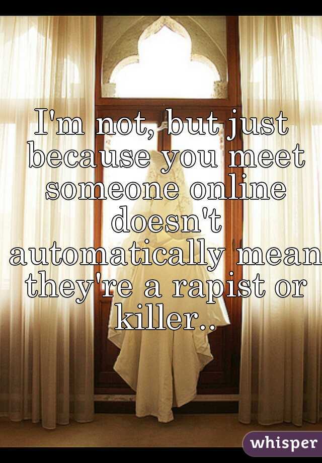 I'm not, but just because you meet someone online doesn't automatically mean they're a rapist or killer..