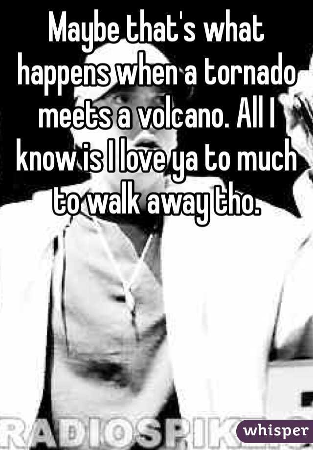 Maybe that's what happens when a tornado meets a volcano. All I know is I love ya to much to walk away tho. 