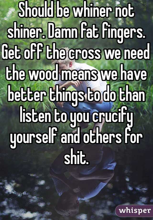 Should be whiner not shiner. Damn fat fingers. Get off the cross we need the wood means we have better things to do than listen to you crucify yourself and others for shit. 