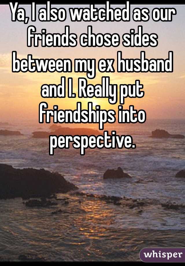 Ya, I also watched as our friends chose sides between my ex husband and I. Really put friendships into perspective. 