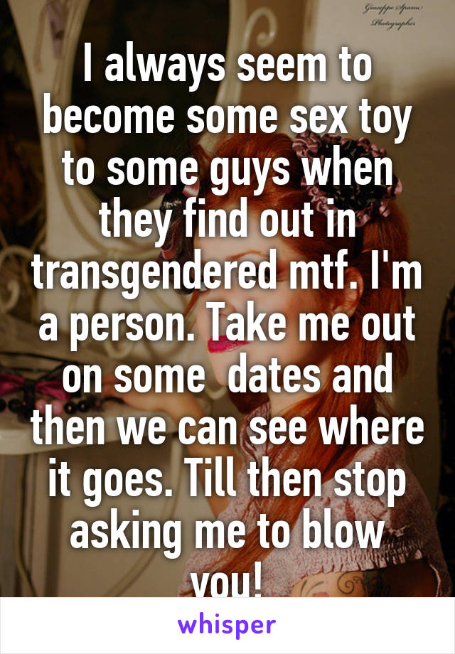 I always seem to become some sex toy to some guys when they find out in transgendered mtf. I'm a person. Take me out on some  dates and then we can see where it goes. Till then stop asking me to blow you!