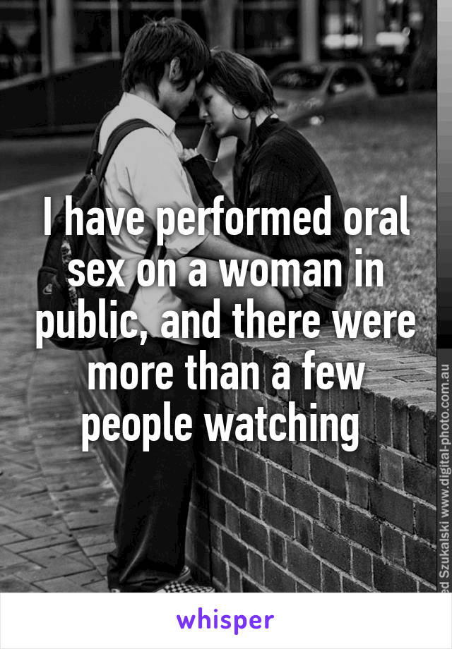 I have performed oral sex on a woman in public, and there were more than a few people watching 