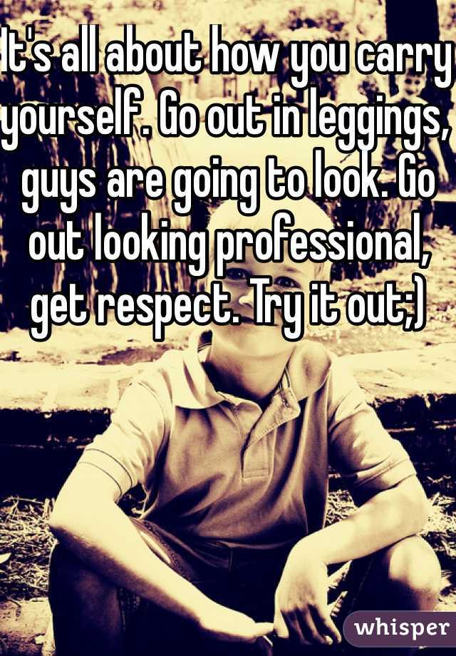 It's all about how you carry yourself. Go out in leggings, guys are going to look. Go out looking professional, get respect. Try it out;)