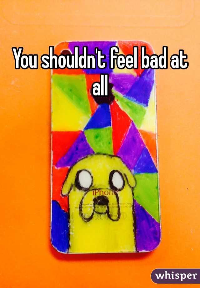 You shouldn't feel bad at all