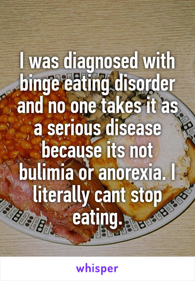 I was diagnosed with binge eating disorder and no one takes it as a serious disease because its not bulimia or anorexia. I literally cant stop eating.