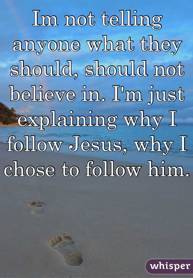 Im not telling anyone what they should, should not believe in. I'm just explaining why I follow Jesus, why I chose to follow him.