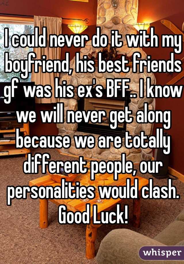 I could never do it with my boyfriend, his best friends gf was his ex's BFF.. I know we will never get along because we are totally different people, our personalities would clash. Good Luck!