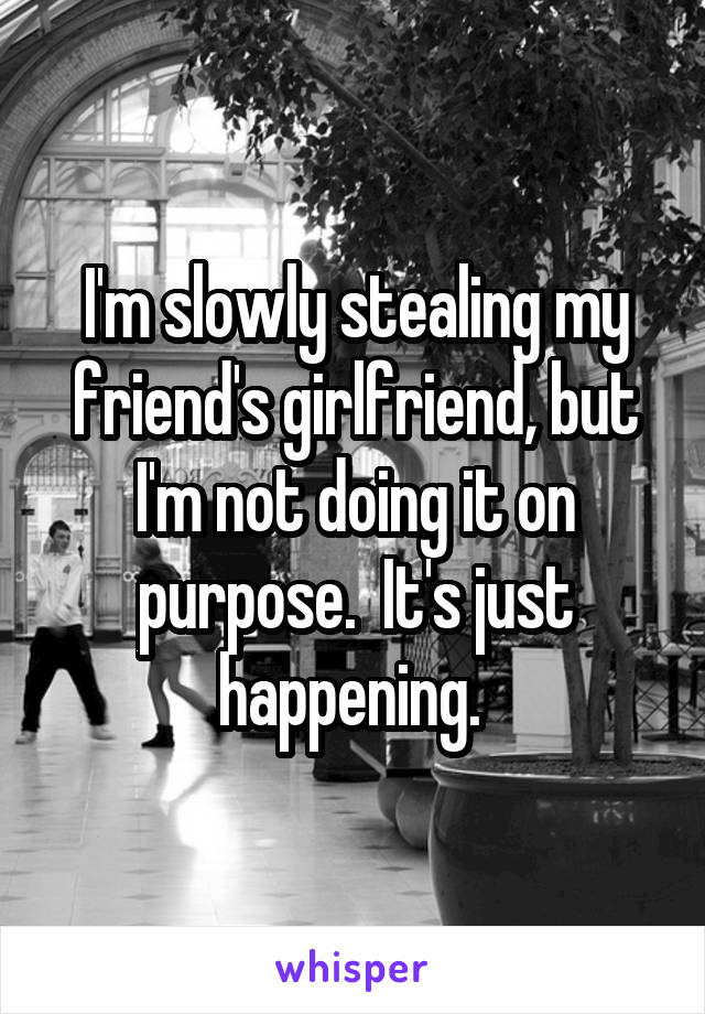 I'm slowly stealing my friend's girlfriend, but I'm not doing it on purpose.  It's just happening. 