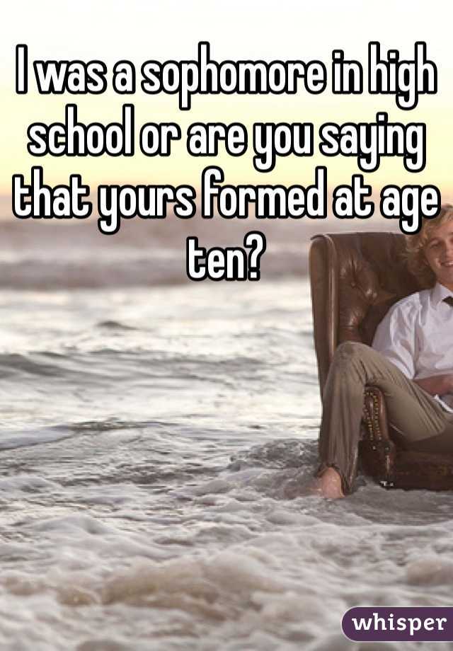 I was a sophomore in high school or are you saying that yours formed at age ten?