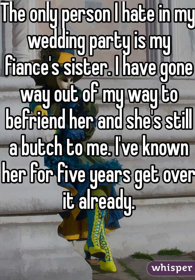 The only person I hate in my wedding party is my fiance's sister. I have gone way out of my way to befriend her and she's still a butch to me. I've known her for five years get over it already. 