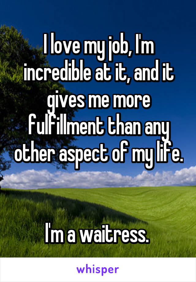 I love my job, I'm incredible at it, and it gives me more fulfillment than any other aspect of my life. 

I'm a waitress. 