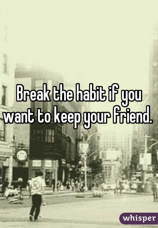 Break the habit if you want to keep your friend. 