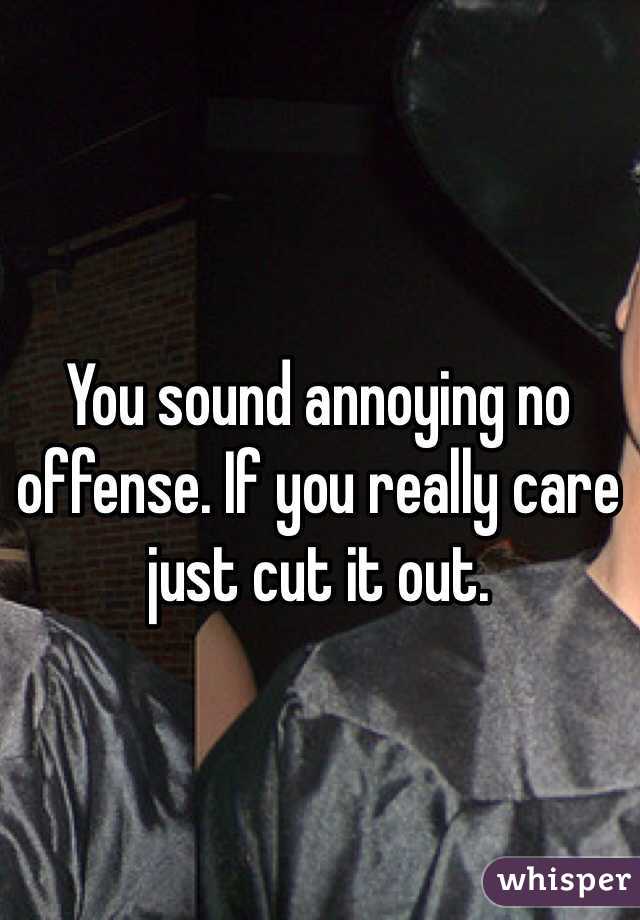 You sound annoying no offense. If you really care just cut it out.