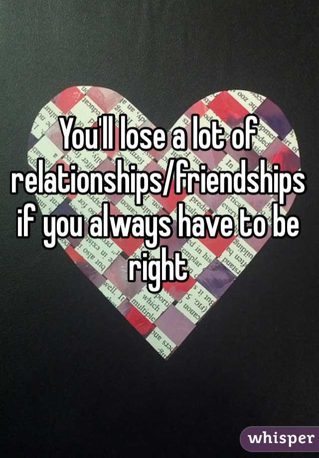 You'll lose a lot of relationships/friendships if you always have to be right 