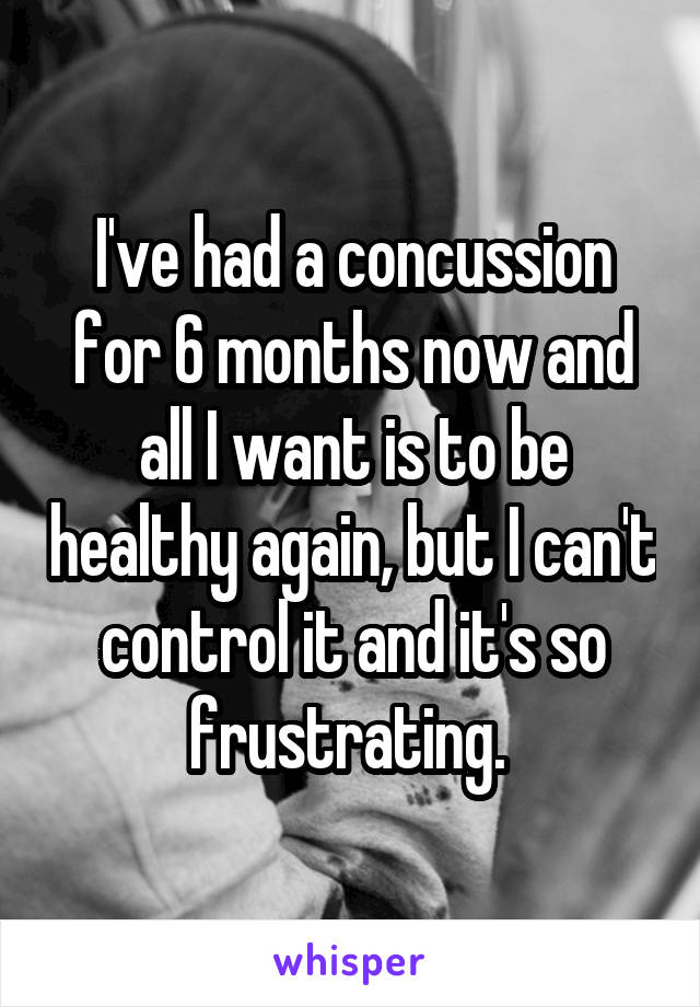 I've had a concussion for 6 months now and all I want is to be healthy again, but I can't control it and it's so frustrating. 