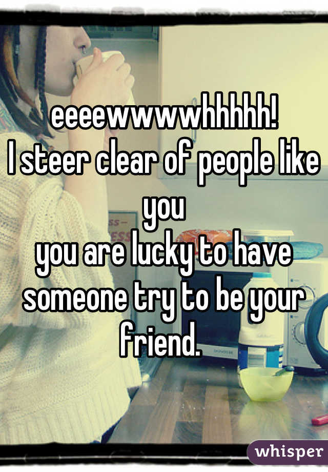 

eeeewwwwhhhhh!
I steer clear of people like you
you are lucky to have someone try to be your friend. 
