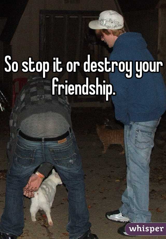 So stop it or destroy your friendship. 