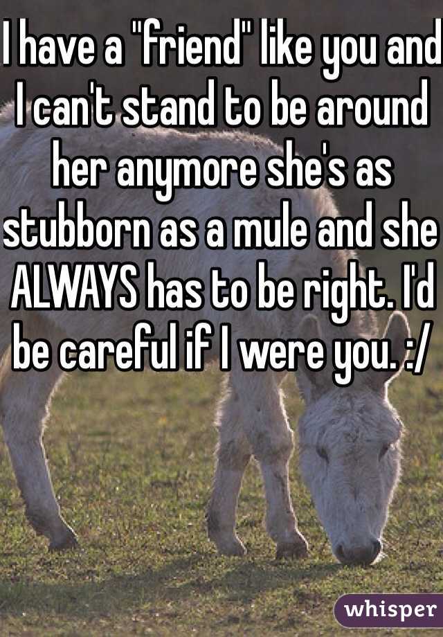 I have a "friend" like you and I can't stand to be around her anymore she's as stubborn as a mule and she ALWAYS has to be right. I'd be careful if I were you. :/