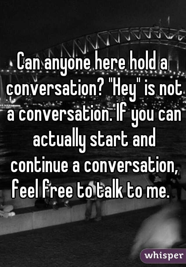 Can anyone here hold a conversation? "Hey" is not a conversation. If you can actually start and continue a conversation, feel free to talk to me.  