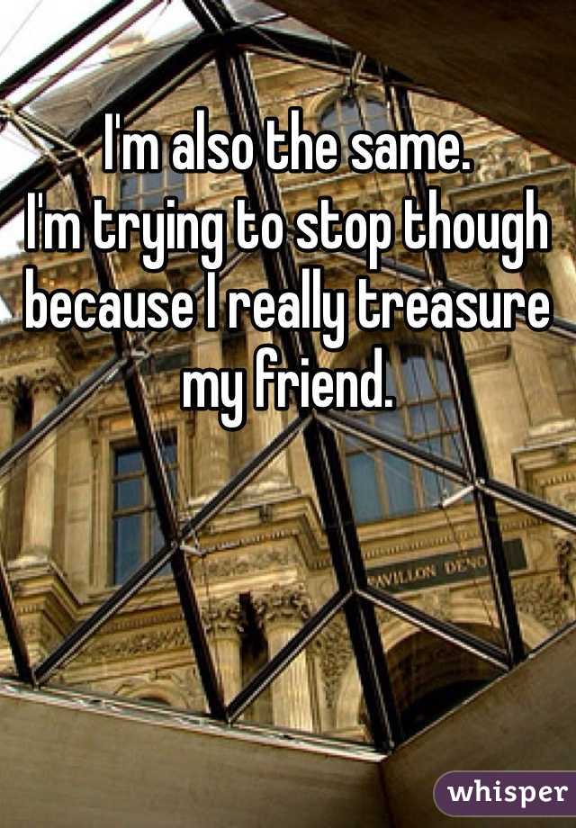 I'm also the same. 
I'm trying to stop though because I really treasure my friend. 