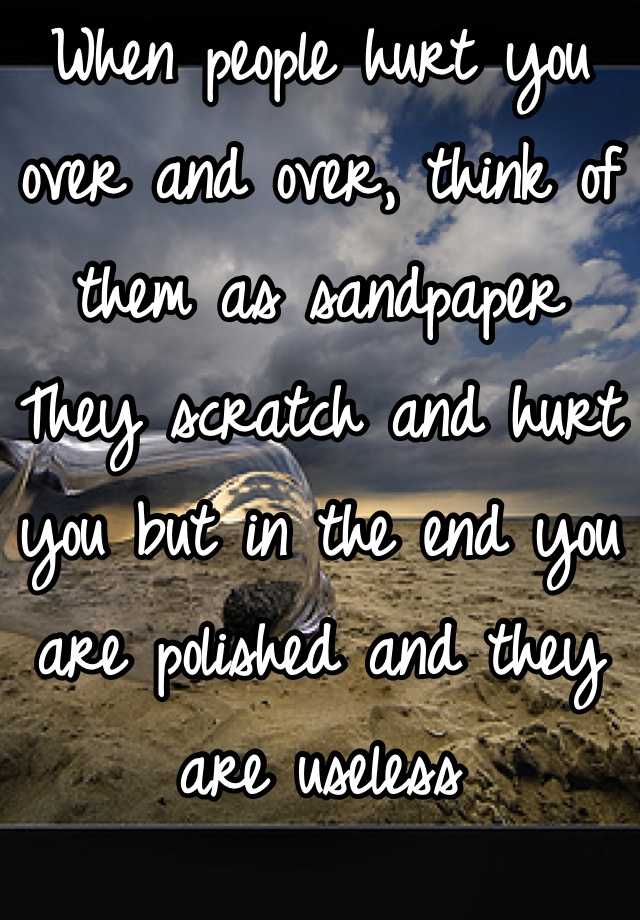 When people hurt you over and over, think of them as sandpaper They