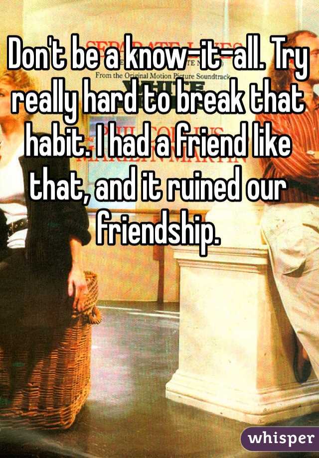 Don't be a know-it-all. Try really hard to break that habit. I had a friend like that, and it ruined our friendship.