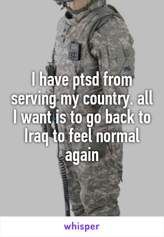I have ptsd from serving my country. all I want is to go back to Iraq to feel normal again