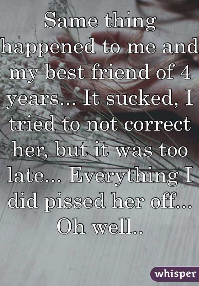 Same thing happened to me and my best friend of 4 years... It sucked, I tried to not correct her, but it was too late... Everything I did pissed her off... Oh well..