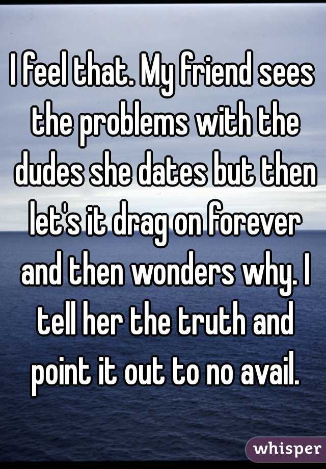 I feel that. My friend sees the problems with the dudes she dates but then let's it drag on forever and then wonders why. I tell her the truth and point it out to no avail.