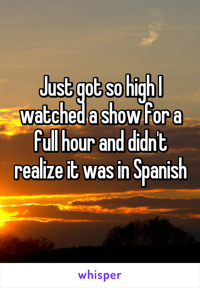 Just got so high I watched a show for a full hour and didn't realize it was in Spanish 