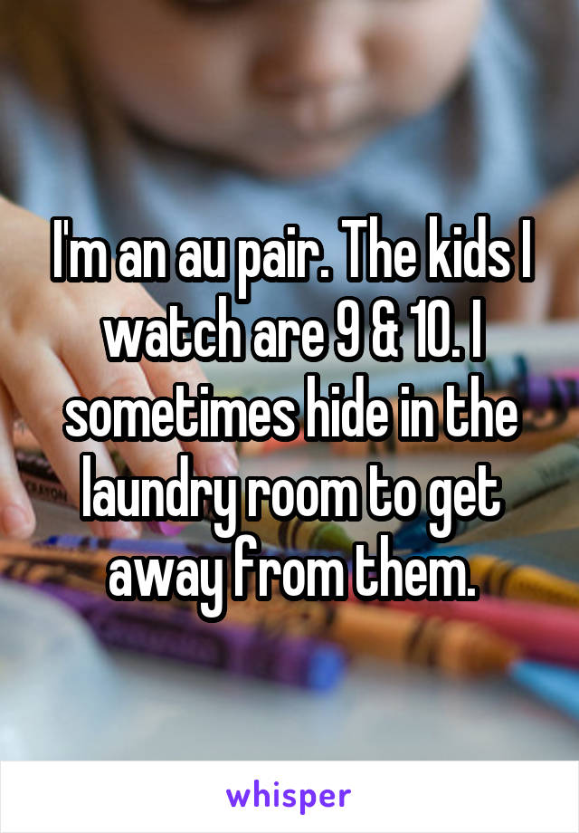 I'm an au pair. The kids I watch are 9 & 10. I sometimes hide in the laundry room to get away from them.