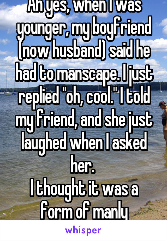 Ah yes, when I was younger, my boyfriend (now husband) said he had to manscape. I just replied "oh, cool." I told my friend, and she just laughed when I asked her. 
I thought it was a form of manly landscaping. 