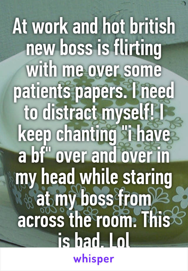 At work and hot british new boss is flirting with me over some patients papers. I need to distract myself! I keep chanting "i have a bf" over and over in my head while staring at my boss from across the room. This is bad. Lol