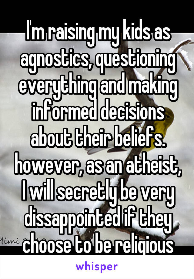 I'm raising my kids as agnostics, questioning everything and making informed decisions about their beliefs. however, as an atheist, I will secretly be very dissappointed if they choose to be religious
