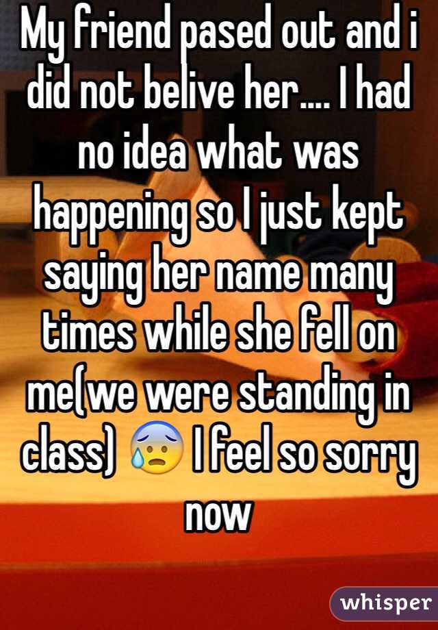 My friend pased out and i did not belive her.... I had no idea what was happening so I just kept saying her name many times while she fell on me(we were standing in class) 😰 I feel so sorry now