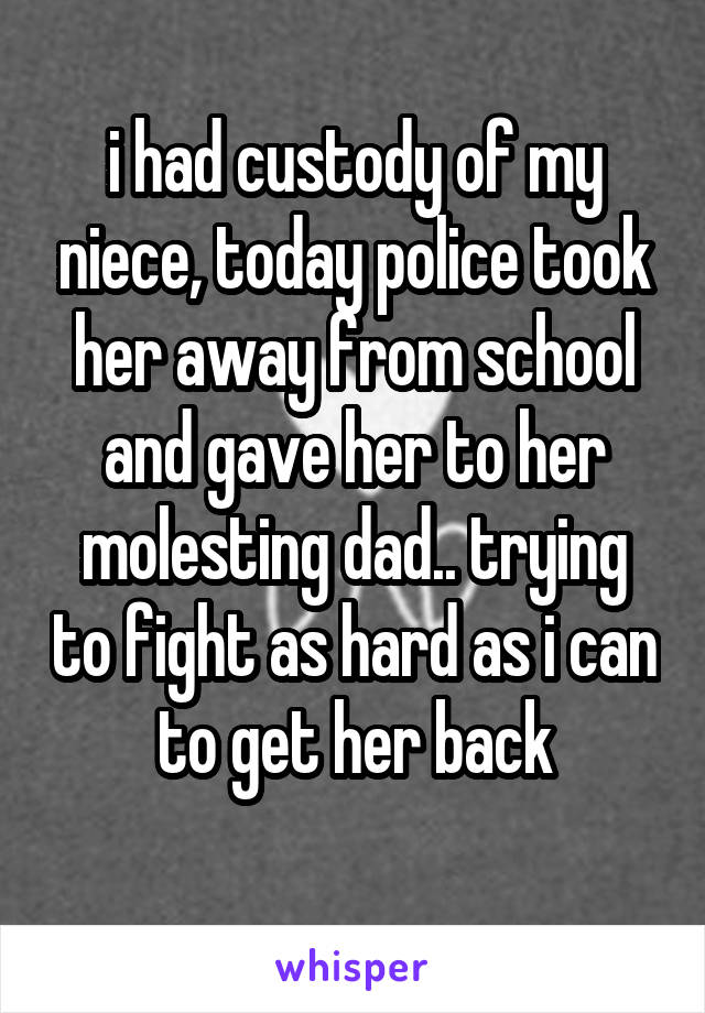i had custody of my niece, today police took her away from school and gave her to her molesting dad.. trying to fight as hard as i can to get her back
