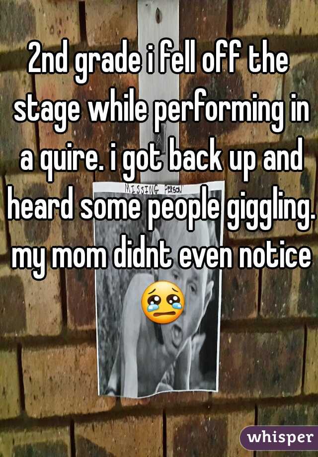 2nd grade i fell off the stage while performing in a quire. i got back up and heard some people giggling. my mom didnt even notice 😢 