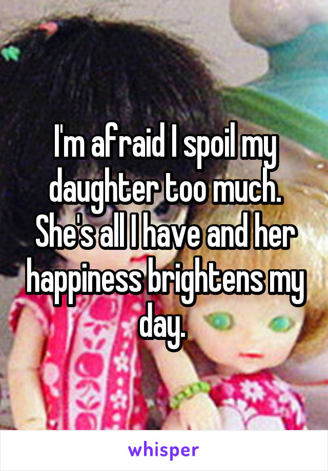 I'm afraid I spoil my daughter too much. She's all I have and her happiness brightens my day. 
