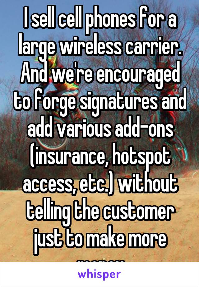 I sell cell phones for a large wireless carrier. And we're encouraged to forge signatures and add various add-ons (insurance, hotspot access, etc.) without telling the customer just to make more money