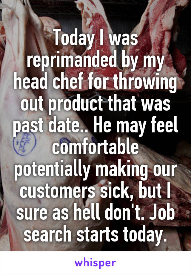 Today I was reprimanded by my head chef for throwing out product that was past date.. He may feel comfortable potentially making our customers sick, but I sure as hell don't. Job search starts today.